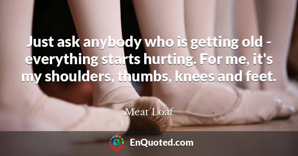 Just ask anybody who is getting old - everything starts hurting. For me, it's my shoulders, thumbs, knees and feet.