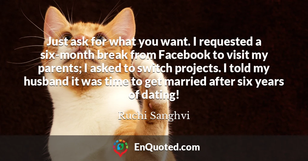 Just ask for what you want. I requested a six-month break from Facebook to visit my parents; I asked to switch projects. I told my husband it was time to get married after six years of dating!