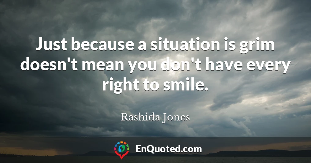 Just because a situation is grim doesn't mean you don't have every right to smile.