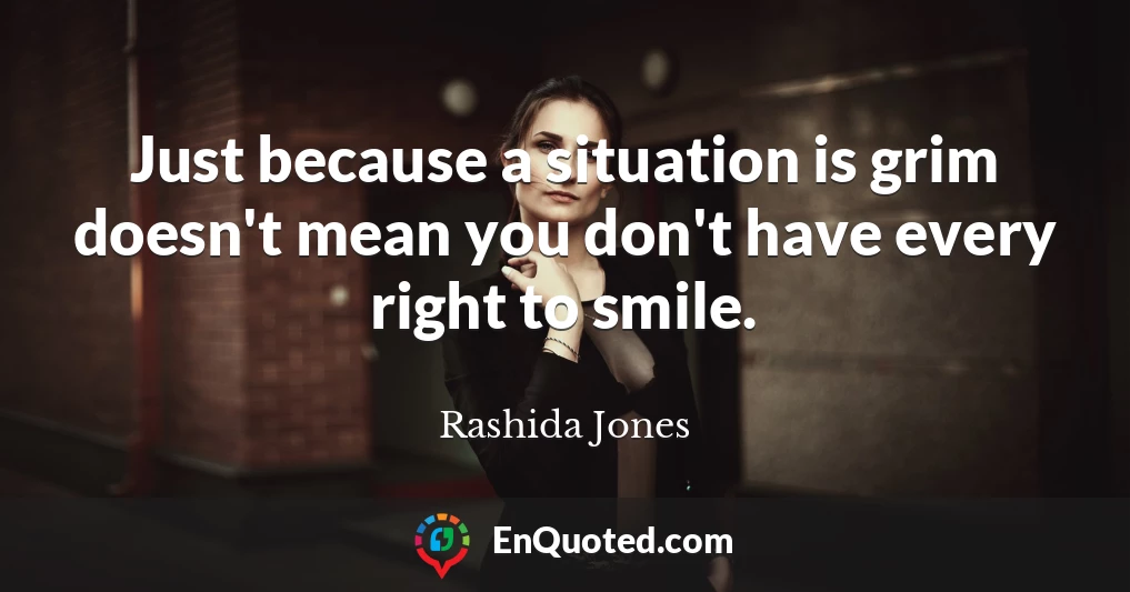 Just because a situation is grim doesn't mean you don't have every right to smile.