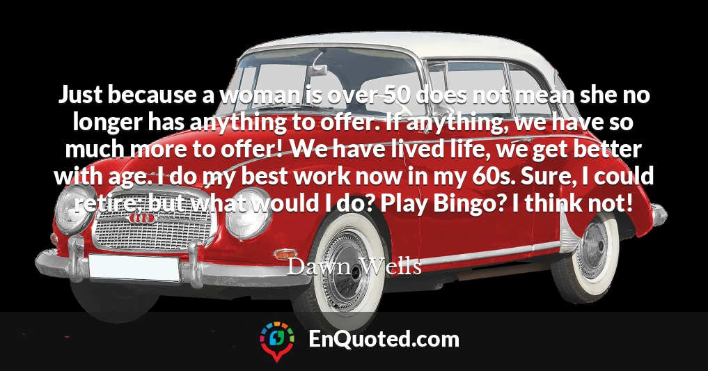 Just because a woman is over 50 does not mean she no longer has anything to offer. If anything, we have so much more to offer! We have lived life, we get better with age. I do my best work now in my 60s. Sure, I could retire; but what would I do? Play Bingo? I think not!