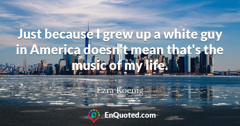 Just because I grew up a white guy in America doesn't mean that's the music of my life.