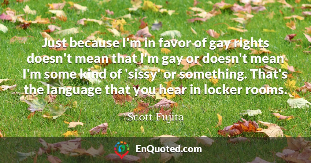 Just because I'm in favor of gay rights doesn't mean that I'm gay or doesn't mean I'm some kind of 'sissy' or something. That's the language that you hear in locker rooms.