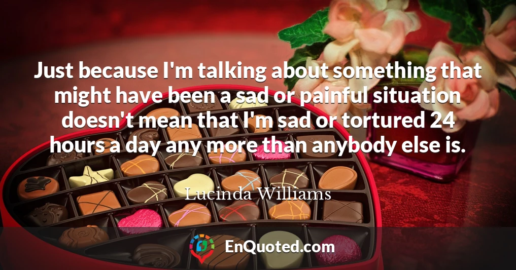 Just because I'm talking about something that might have been a sad or painful situation doesn't mean that I'm sad or tortured 24 hours a day any more than anybody else is.