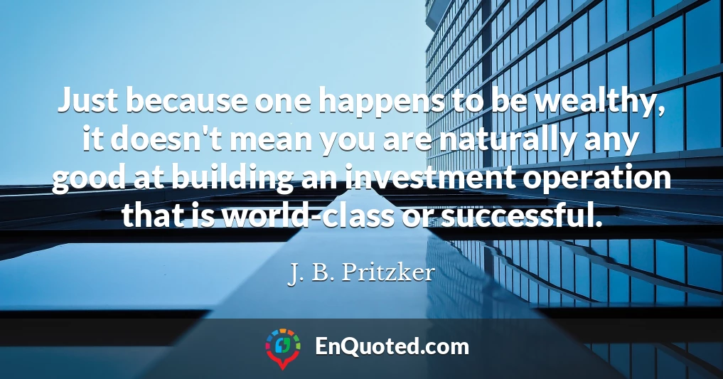 Just because one happens to be wealthy, it doesn't mean you are naturally any good at building an investment operation that is world-class or successful.