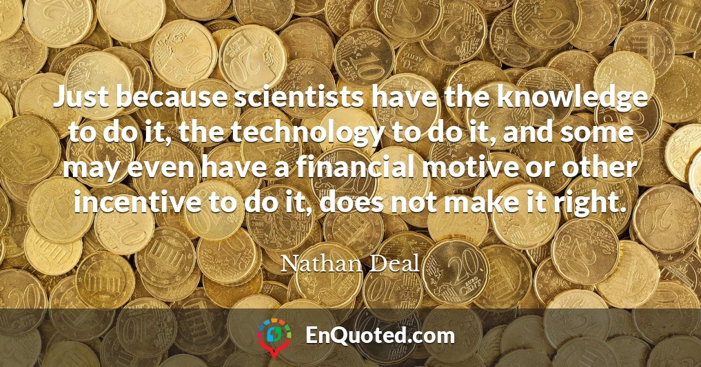 Just because scientists have the knowledge to do it, the technology to do it, and some may even have a financial motive or other incentive to do it, does not make it right.