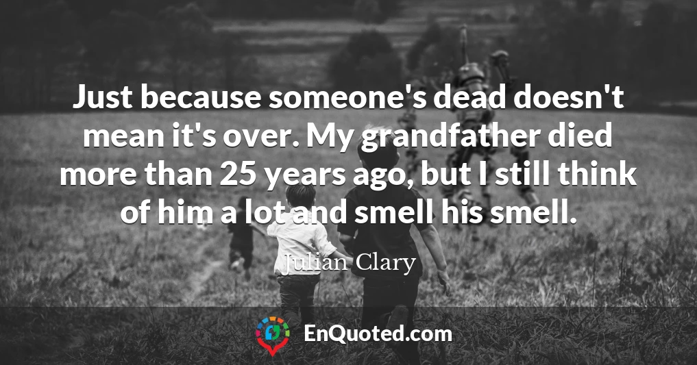 Just because someone's dead doesn't mean it's over. My grandfather died more than 25 years ago, but I still think of him a lot and smell his smell.