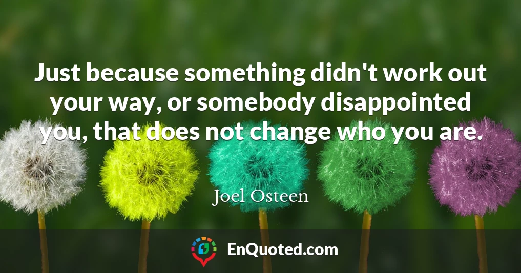 Just because something didn't work out your way, or somebody disappointed you, that does not change who you are.