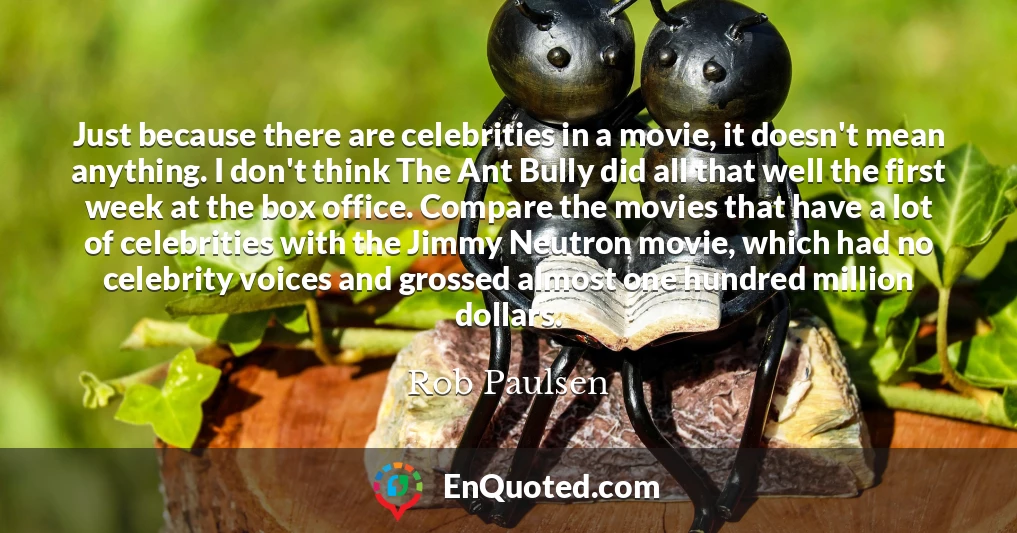 Just because there are celebrities in a movie, it doesn't mean anything. I don't think The Ant Bully did all that well the first week at the box office. Compare the movies that have a lot of celebrities with the Jimmy Neutron movie, which had no celebrity voices and grossed almost one hundred million dollars.