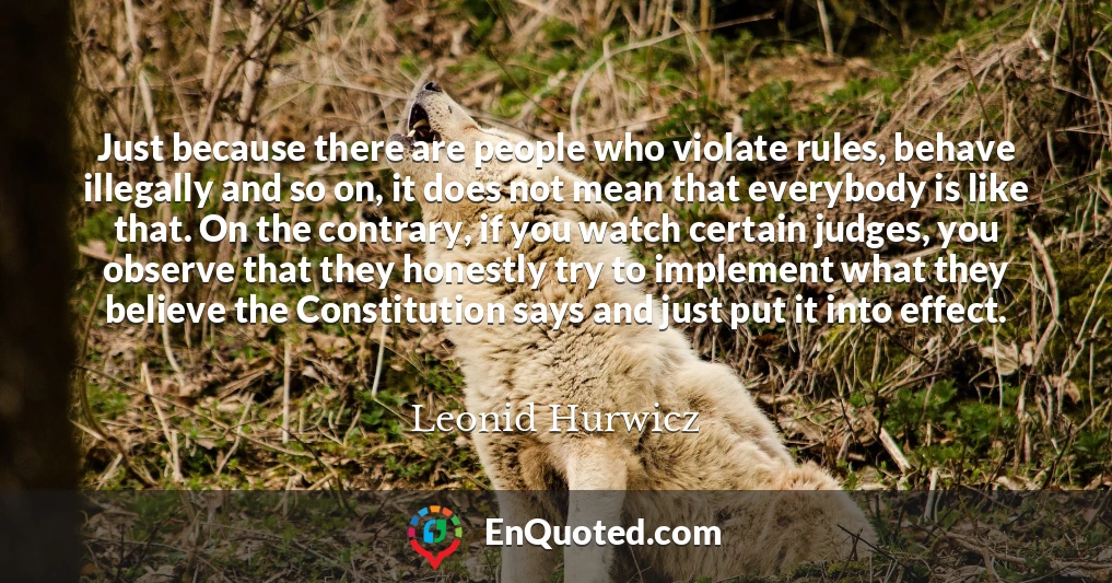 Just because there are people who violate rules, behave illegally and so on, it does not mean that everybody is like that. On the contrary, if you watch certain judges, you observe that they honestly try to implement what they believe the Constitution says and just put it into effect.