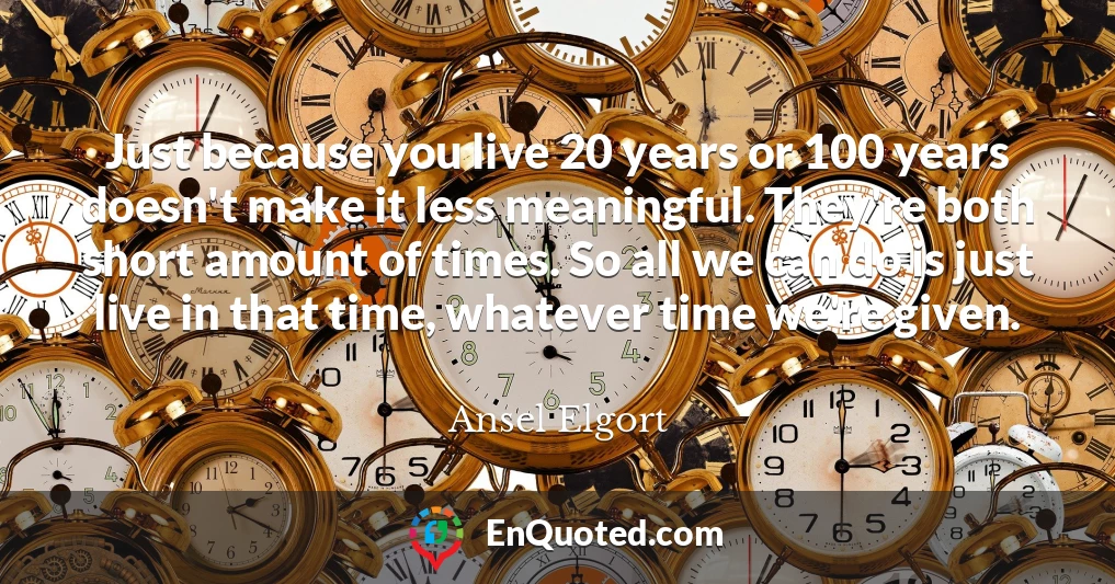 Just because you live 20 years or 100 years doesn't make it less meaningful. They're both short amount of times. So all we can do is just live in that time, whatever time we're given.