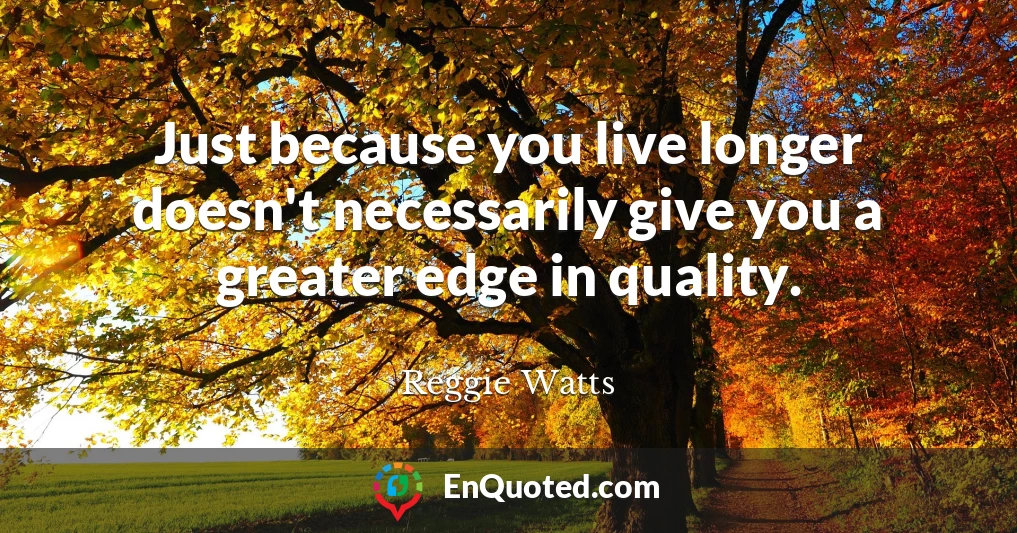 Just because you live longer doesn't necessarily give you a greater edge in quality.