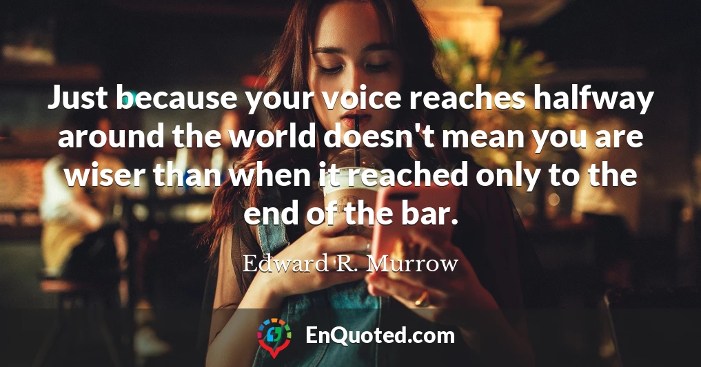 Just because your voice reaches halfway around the world doesn't mean you are wiser than when it reached only to the end of the bar.
