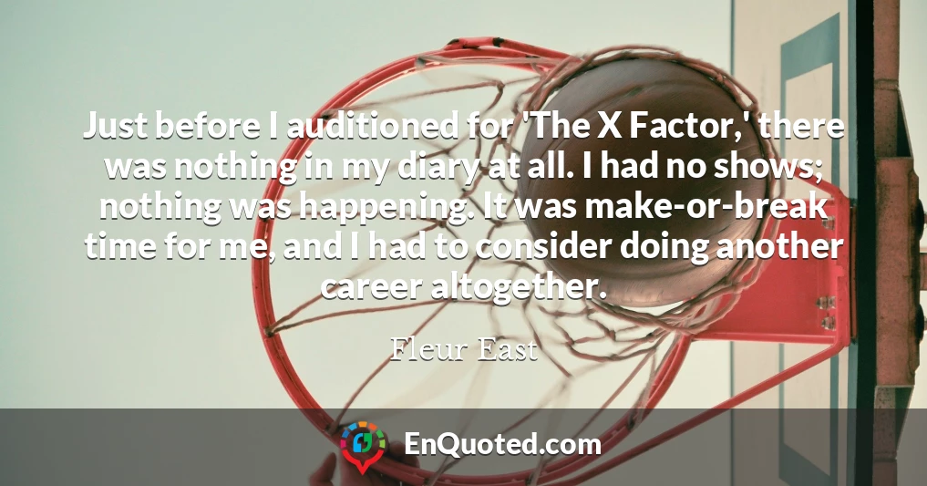Just before I auditioned for 'The X Factor,' there was nothing in my diary at all. I had no shows; nothing was happening. It was make-or-break time for me, and I had to consider doing another career altogether.