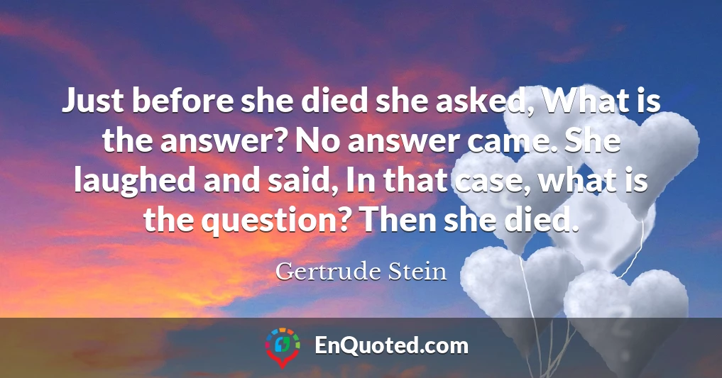 Just before she died she asked, What is the answer? No answer came. She laughed and said, In that case, what is the question? Then she died.