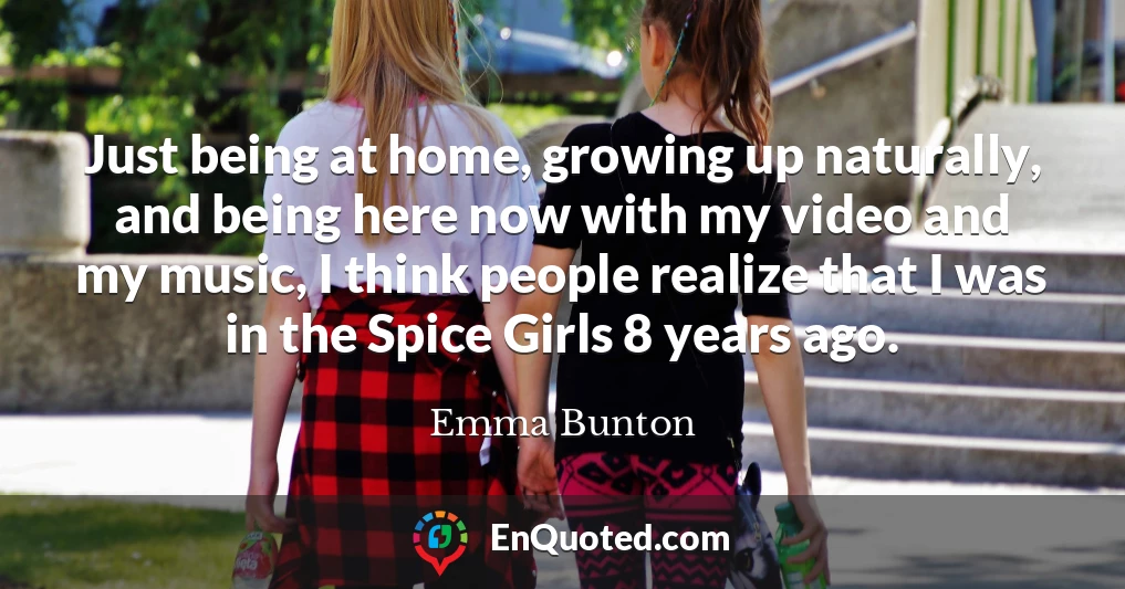 Just being at home, growing up naturally, and being here now with my video and my music, I think people realize that I was in the Spice Girls 8 years ago.