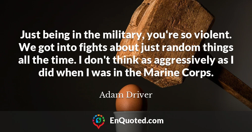 Just being in the military, you're so violent. We got into fights about just random things all the time. I don't think as aggressively as I did when I was in the Marine Corps.
