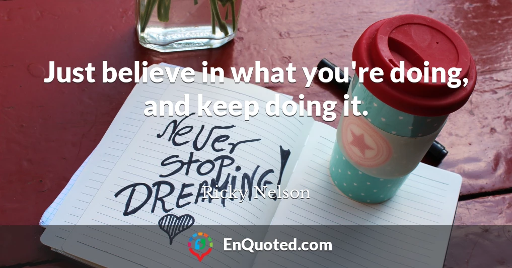 Just believe in what you're doing, and keep doing it.