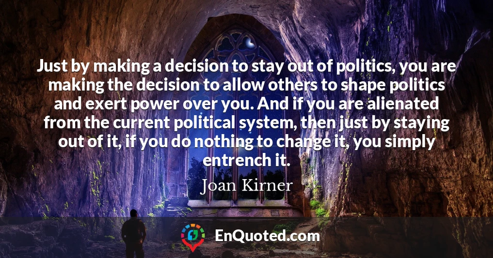Just by making a decision to stay out of politics, you are making the decision to allow others to shape politics and exert power over you. And if you are alienated from the current political system, then just by staying out of it, if you do nothing to change it, you simply entrench it.