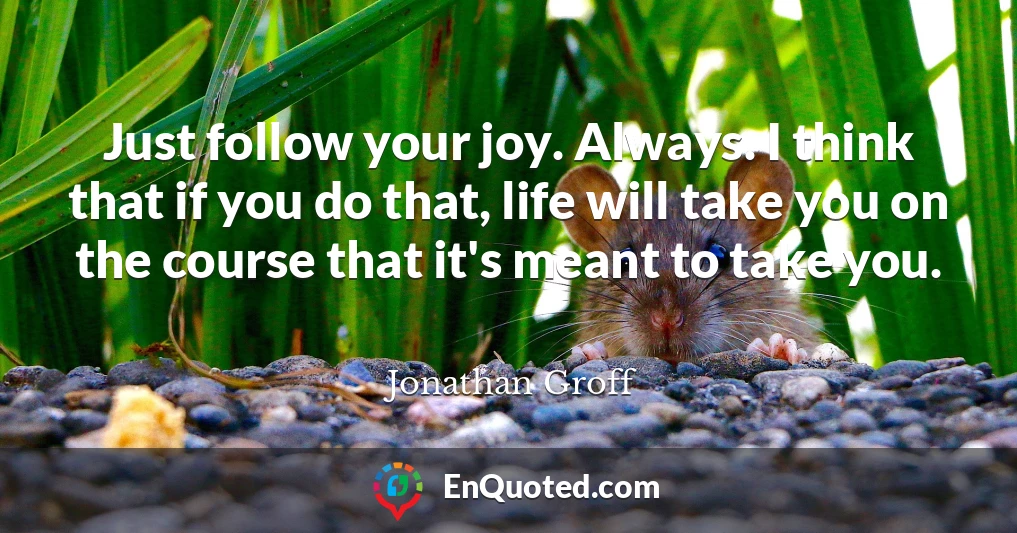 Just follow your joy. Always. I think that if you do that, life will take you on the course that it's meant to take you.