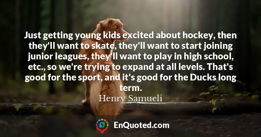 Just getting young kids excited about hockey, then they'll want to skate, they'll want to start joining junior leagues, they'll want to play in high school, etc., so we're trying to expand at all levels. That's good for the sport, and it's good for the Ducks long term.