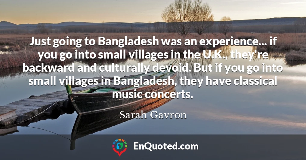 Just going to Bangladesh was an experience... if you go into small villages in the U.K., they're backward and culturally devoid. But if you go into small villages in Bangladesh, they have classical music concerts.