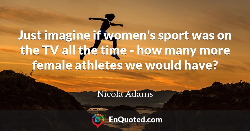 Just imagine if women's sport was on the TV all the time - how many more female athletes we would have?