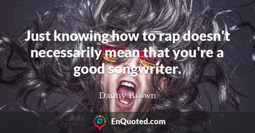 Just knowing how to rap doesn't necessarily mean that you're a good songwriter.