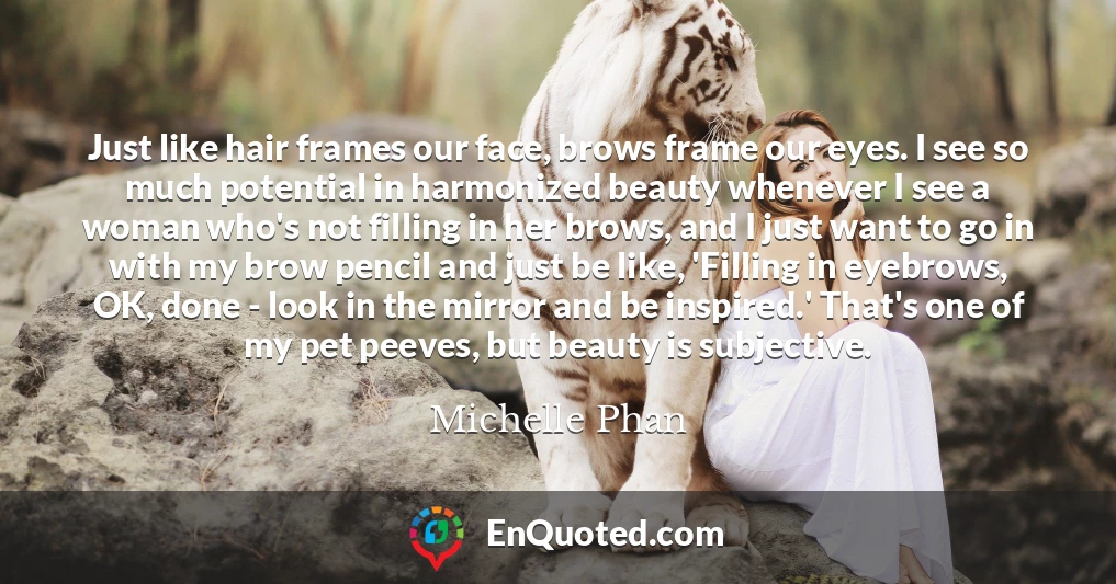 Just like hair frames our face, brows frame our eyes. I see so much potential in harmonized beauty whenever I see a woman who's not filling in her brows, and I just want to go in with my brow pencil and just be like, 'Filling in eyebrows, OK, done - look in the mirror and be inspired.' That's one of my pet peeves, but beauty is subjective.