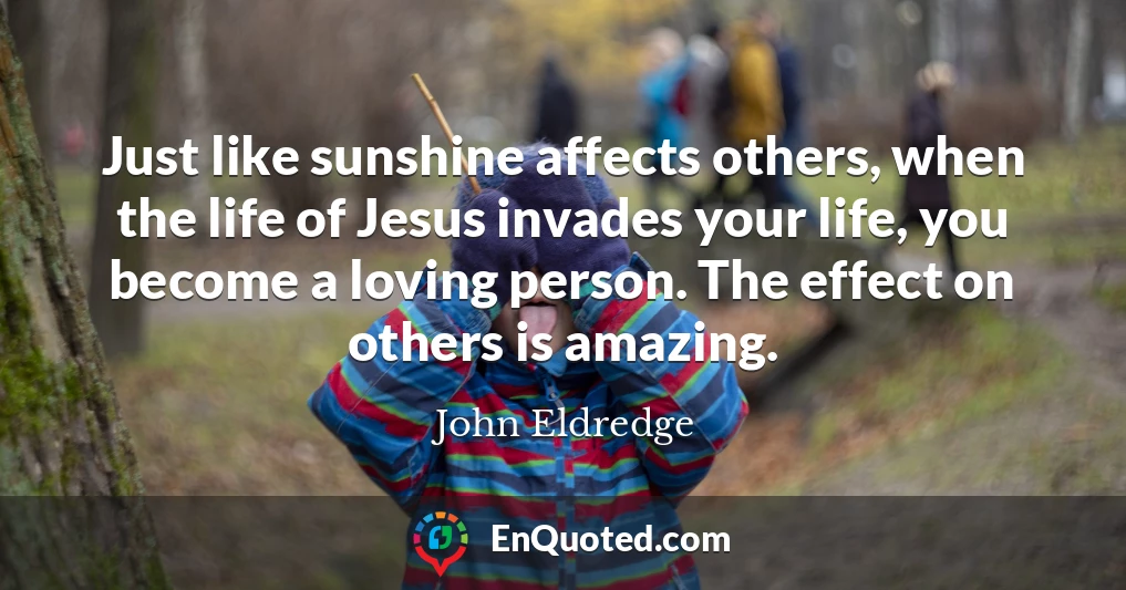 Just like sunshine affects others, when the life of Jesus invades your life, you become a loving person. The effect on others is amazing.