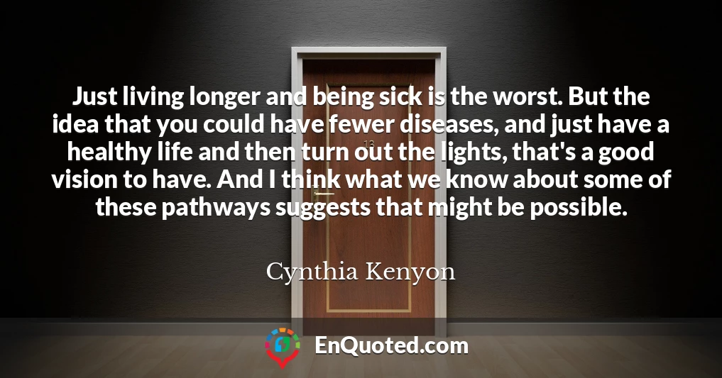 Just living longer and being sick is the worst. But the idea that you could have fewer diseases, and just have a healthy life and then turn out the lights, that's a good vision to have. And I think what we know about some of these pathways suggests that might be possible.