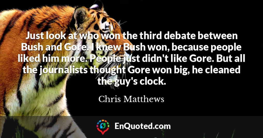 Just look at who won the third debate between Bush and Gore. I knew Bush won, because people liked him more. People just didn't like Gore. But all the journalists thought Gore won big, he cleaned the guy's clock.