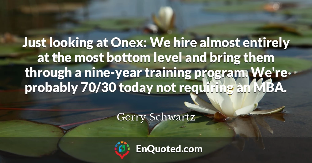 Just looking at Onex: We hire almost entirely at the most bottom level and bring them through a nine-year training program. We're probably 70/30 today not requiring an MBA.