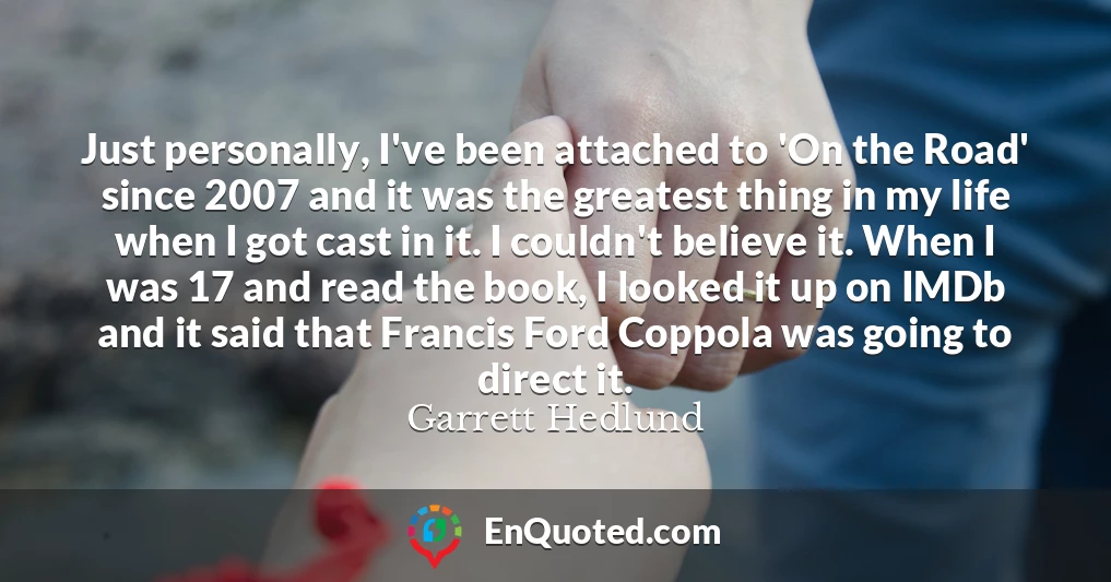Just personally, I've been attached to 'On the Road' since 2007 and it was the greatest thing in my life when I got cast in it. I couldn't believe it. When I was 17 and read the book, I looked it up on IMDb and it said that Francis Ford Coppola was going to direct it.