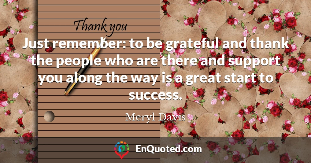 Just remember: to be grateful and thank the people who are there and support you along the way is a great start to success.
