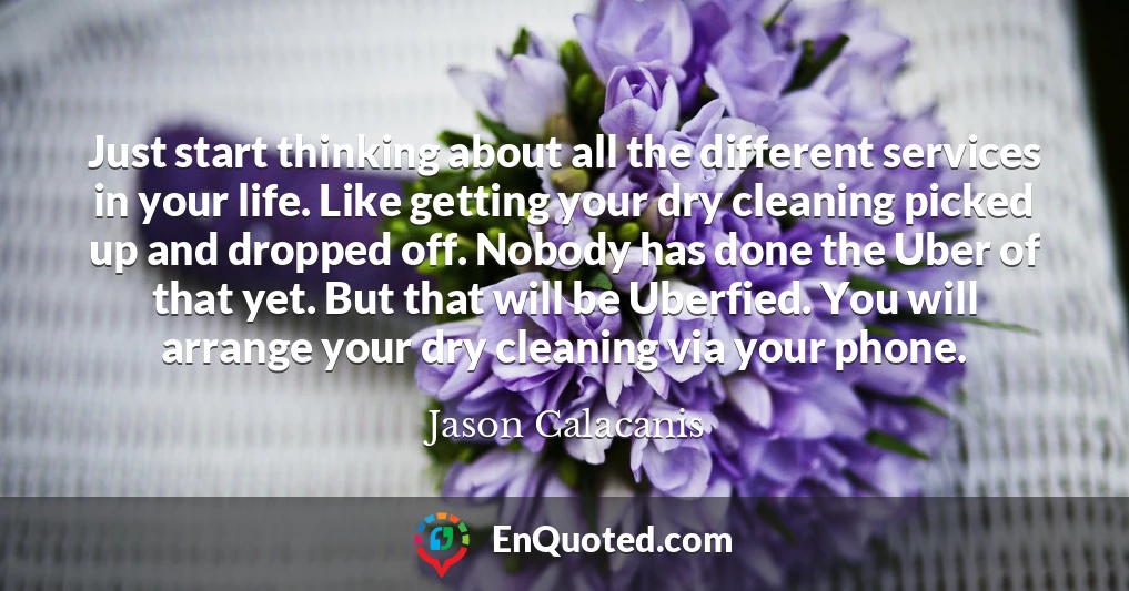 Just start thinking about all the different services in your life. Like getting your dry cleaning picked up and dropped off. Nobody has done the Uber of that yet. But that will be Uberfied. You will arrange your dry cleaning via your phone.