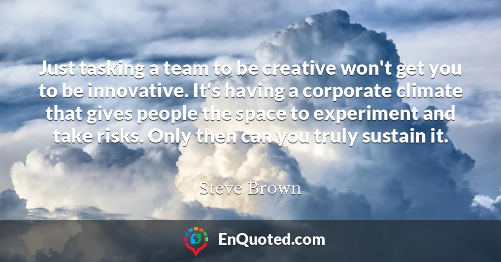 Just tasking a team to be creative won't get you to be innovative. It's having a corporate climate that gives people the space to experiment and take risks. Only then can you truly sustain it.