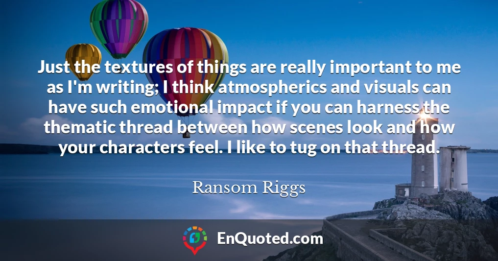 Just the textures of things are really important to me as I'm writing; I think atmospherics and visuals can have such emotional impact if you can harness the thematic thread between how scenes look and how your characters feel. I like to tug on that thread.