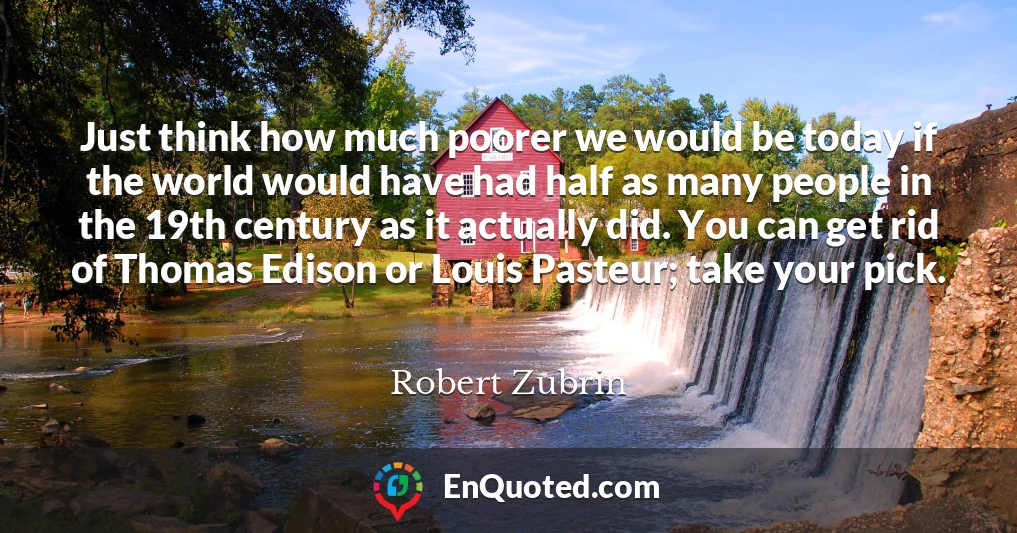 Just think how much poorer we would be today if the world would have had half as many people in the 19th century as it actually did. You can get rid of Thomas Edison or Louis Pasteur; take your pick.