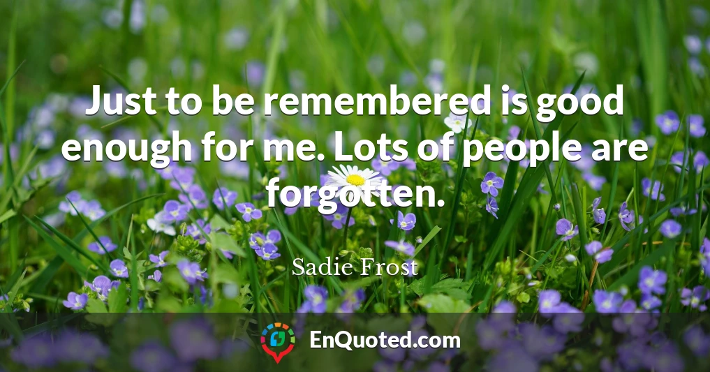 Just to be remembered is good enough for me. Lots of people are forgotten.