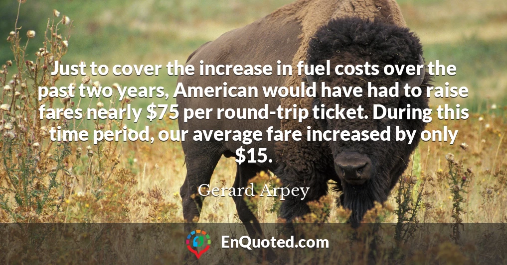 Just to cover the increase in fuel costs over the past two years, American would have had to raise fares nearly $75 per round-trip ticket. During this time period, our average fare increased by only $15.