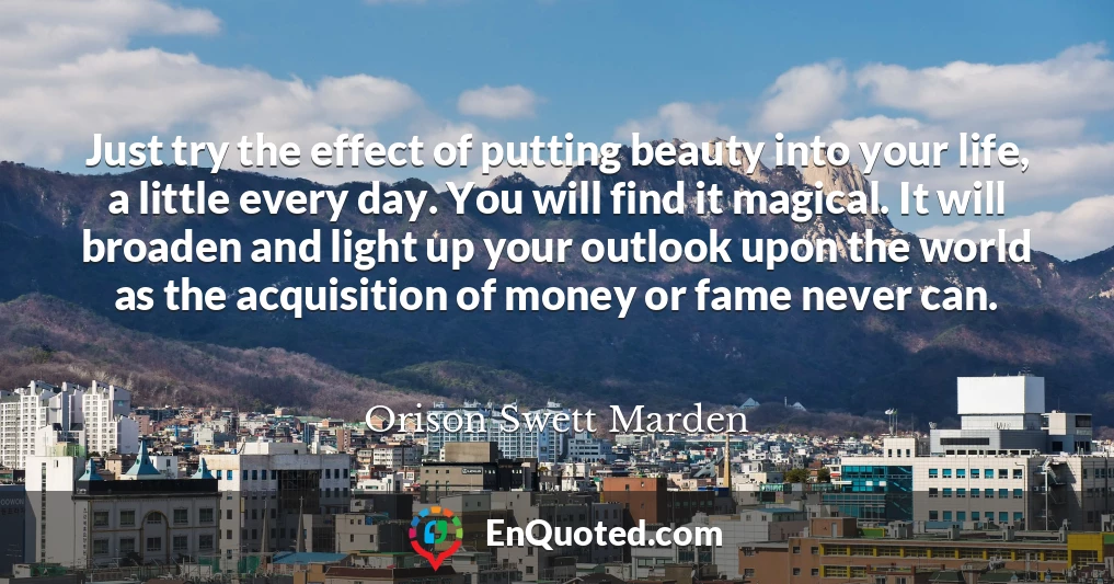 Just try the effect of putting beauty into your life, a little every day. You will find it magical. It will broaden and light up your outlook upon the world as the acquisition of money or fame never can.