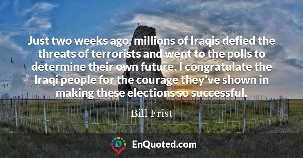 Just two weeks ago, millions of Iraqis defied the threats of terrorists and went to the polls to determine their own future. I congratulate the Iraqi people for the courage they've shown in making these elections so successful.