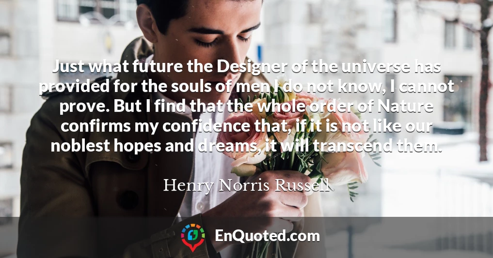 Just what future the Designer of the universe has provided for the souls of men I do not know, I cannot prove. But I find that the whole order of Nature confirms my confidence that, if it is not like our noblest hopes and dreams, it will transcend them.