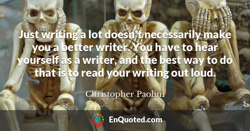 Just writing a lot doesn't necessarily make you a better writer. You have to hear yourself as a writer, and the best way to do that is to read your writing out loud.