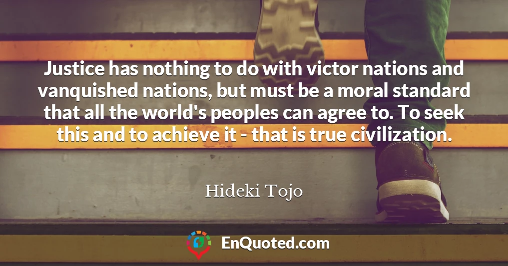 Justice has nothing to do with victor nations and vanquished nations, but must be a moral standard that all the world's peoples can agree to. To seek this and to achieve it - that is true civilization.