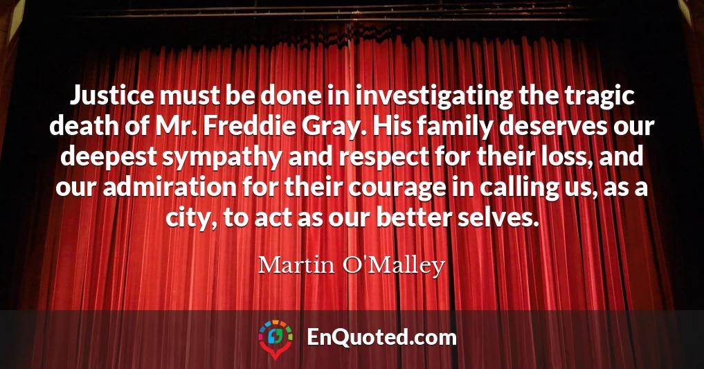 Justice must be done in investigating the tragic death of Mr. Freddie Gray. His family deserves our deepest sympathy and respect for their loss, and our admiration for their courage in calling us, as a city, to act as our better selves.