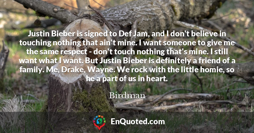 Justin Bieber is signed to Def Jam, and I don't believe in touching nothing that ain't mine. I want someone to give me the same respect - don't touch nothing that's mine. I still want what I want. But Justin Bieber is definitely a friend of a family. Me, Drake, Wayne. We rock with the little homie, so he a part of us in heart.