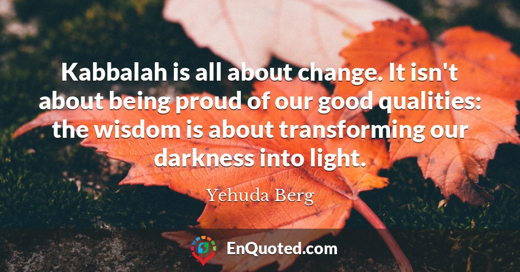 Kabbalah is all about change. It isn't about being proud of our good qualities: the wisdom is about transforming our darkness into light.