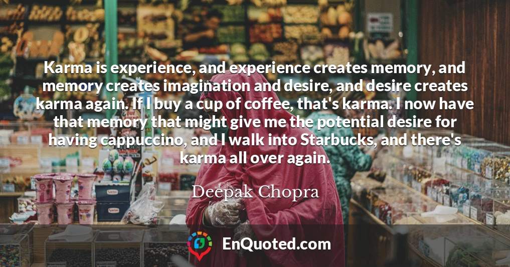 Karma is experience, and experience creates memory, and memory creates imagination and desire, and desire creates karma again. If I buy a cup of coffee, that's karma. I now have that memory that might give me the potential desire for having cappuccino, and I walk into Starbucks, and there's karma all over again.